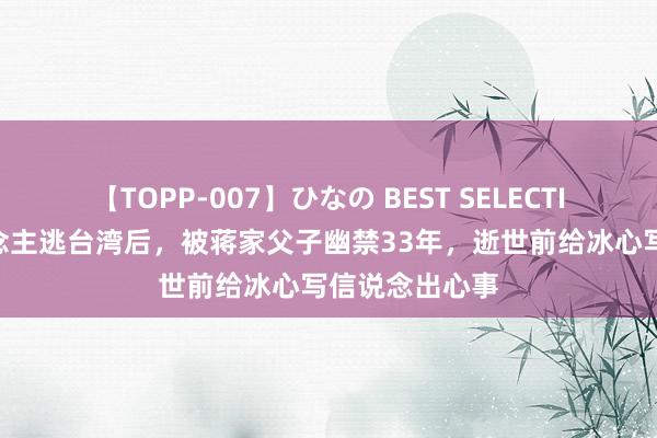 【TOPP-007】ひなの BEST SELECTION 孙立东说念主逃台湾后，被蒋家父子幽禁33年，逝世前给冰心写信说念出心事