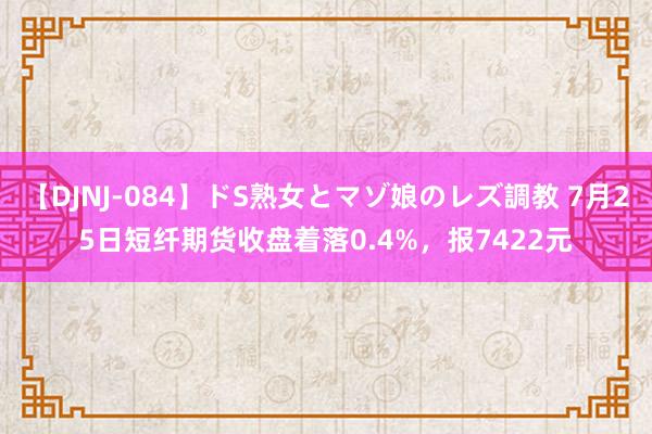 【DJNJ-084】ドS熟女とマゾ娘のレズ調教 7月25日短纤期货收盘着落0.4%，报7422元