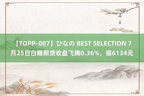 【TOPP-007】ひなの BEST SELECTION 7月25日白糖期货收盘飞腾0.36%，报6134元