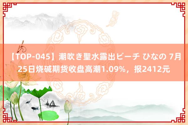 【TOP-045】潮吹き聖水露出ビーチ ひなの 7月25日烧碱期货收盘高潮1.09%，报2412元