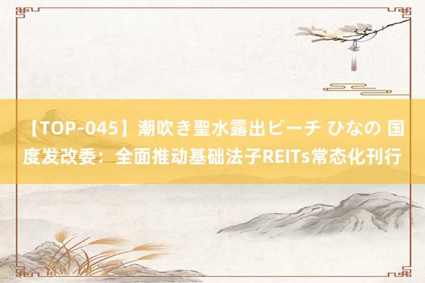 【TOP-045】潮吹き聖水露出ビーチ ひなの 国度发改委：全面推动基础法子REITs常态化刊行