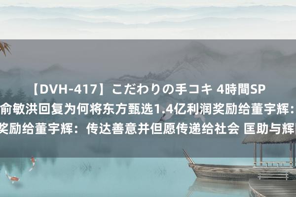 【DVH-417】こだわりの手コキ 4時間SP 5 30人のハンドメイド 俞敏洪回复为何将东方甄选1.4亿利润奖励给董宇辉：传达善意并但愿传递给社会 匡助与辉同业异日发展