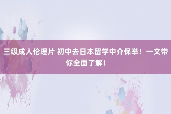 三级成人伦理片 初中去日本留学中介保举！一文带你全面了解！