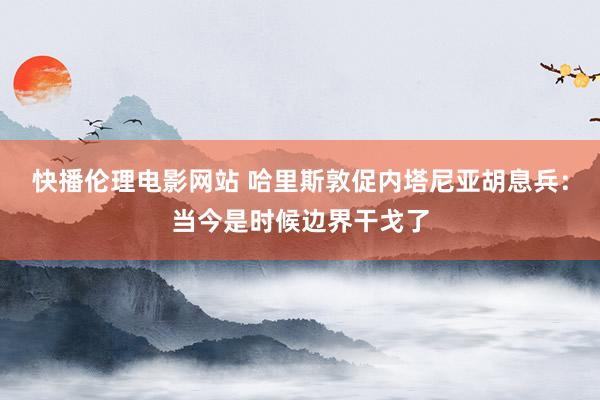 快播伦理电影网站 哈里斯敦促内塔尼亚胡息兵：当今是时候边界干戈了