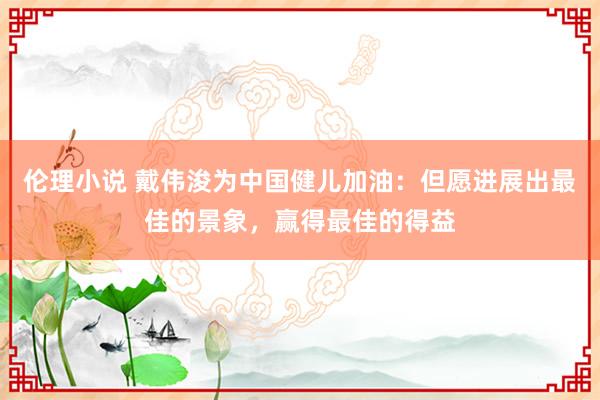 伦理小说 戴伟浚为中国健儿加油：但愿进展出最佳的景象，赢得最佳的得益