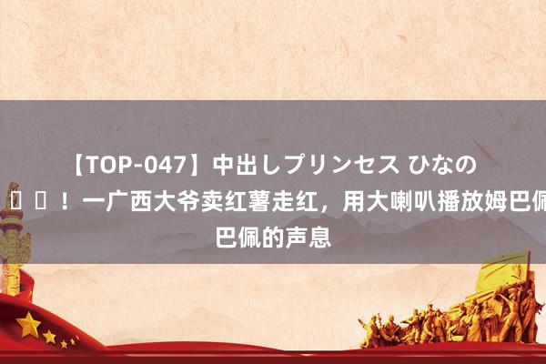 【TOP-047】中出しプリンセス ひなの 魔性?！一广西大爷卖红薯走红，用大喇叭播放姆巴佩的声息