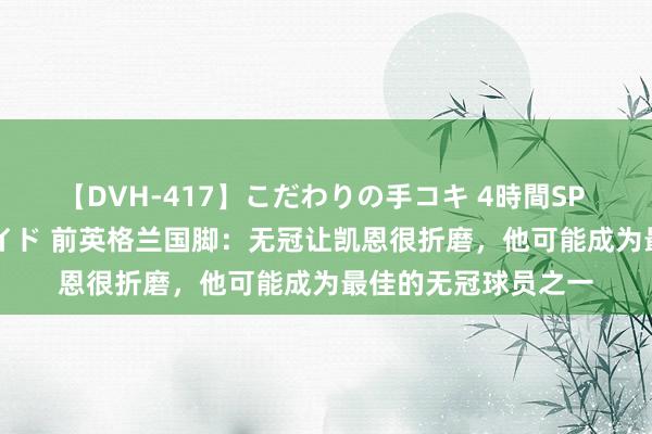 【DVH-417】こだわりの手コキ 4時間SP 5 30人のハンドメイド 前英格兰国脚：无冠让凯恩很折磨，他可能成为最佳的无冠球员之一