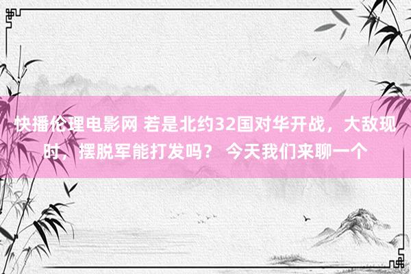 快播伦理电影网 若是北约32国对华开战，大敌现时，摆脱军能打发吗？ 今天我们来聊一个