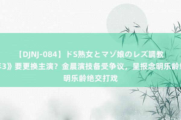 【DJNJ-084】ドS熟女とマゾ娘のレズ調教 《庆余年3》要更换主演？金晨演技备受争议，呈报念明乐龄绝交打戏