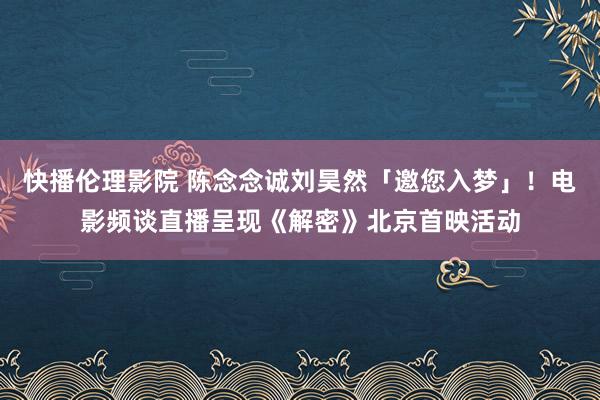 快播伦理影院 陈念念诚刘昊然「邀您入梦」！电影频谈直播呈现《解密》北京首映活动