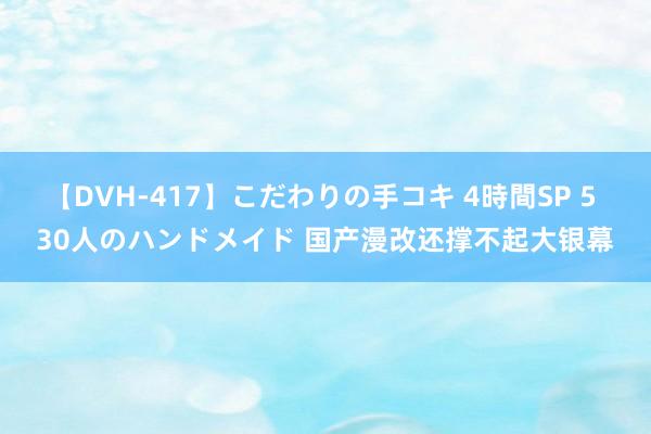 【DVH-417】こだわりの手コキ 4時間SP 5 30人のハンドメイド 国产漫改还撑不起大银幕