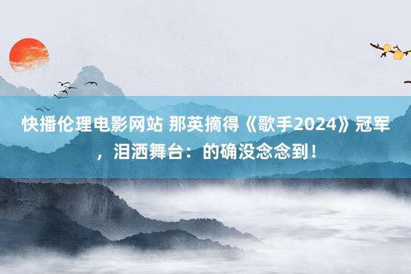 快播伦理电影网站 那英摘得《歌手2024》冠军，泪洒舞台：的确没念念到！