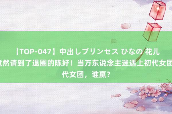 【TOP-047】中出しプリンセス ひなの 花儿与少年竟然请到了退圈的陈好！当万东说念主迷遇上初代女团，谁赢？