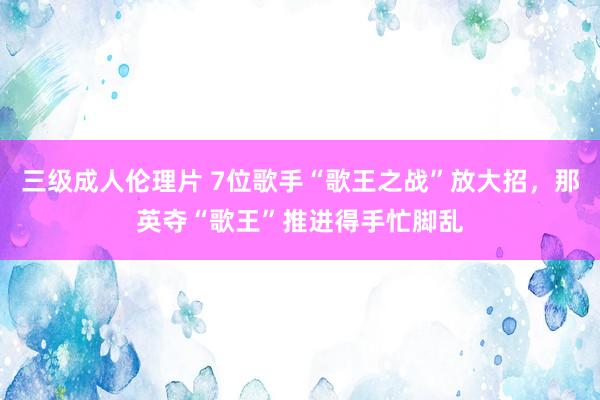 三级成人伦理片 7位歌手“歌王之战”放大招，那英夺“歌王”推进得手忙脚乱