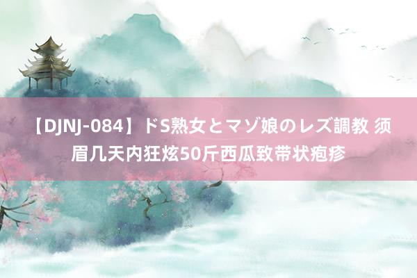 【DJNJ-084】ドS熟女とマゾ娘のレズ調教 须眉几天内狂炫50斤西瓜致带状疱疹