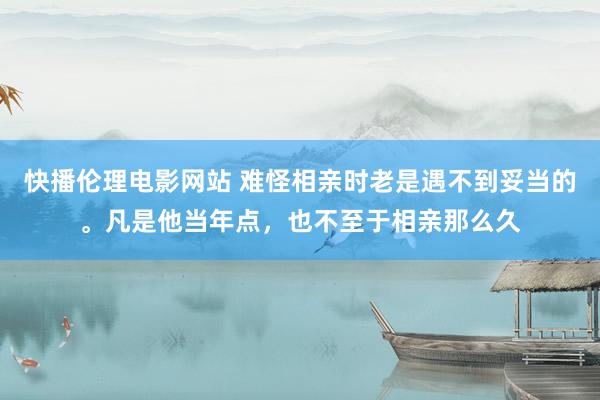 快播伦理电影网站 难怪相亲时老是遇不到妥当的。凡是他当年点，也不至于相亲那么久