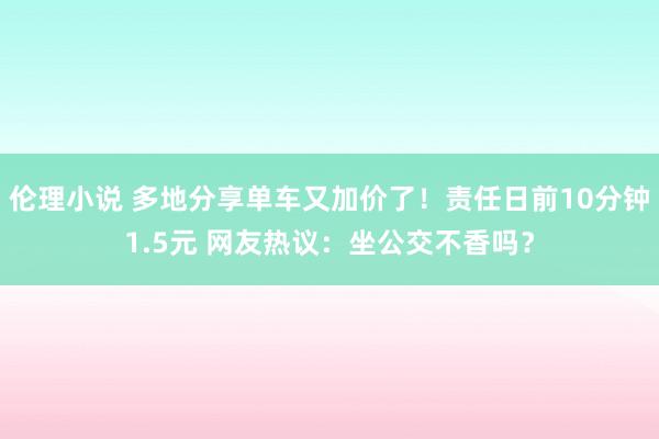 伦理小说 多地分享单车又加价了！责任日前10分钟1.5元 网友热议：坐公交不香吗？