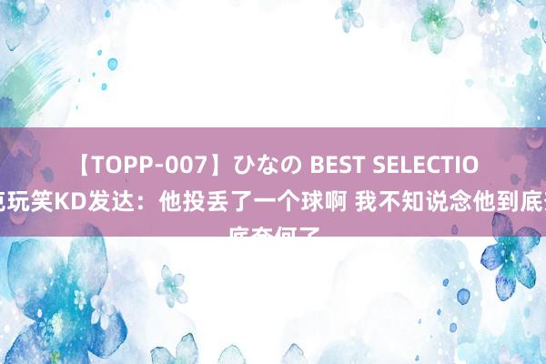 【TOPP-007】ひなの BEST SELECTION 布克玩笑KD发达：他投丢了一个球啊 我不知说念他到底奈何了