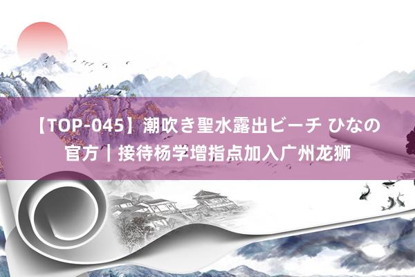 【TOP-045】潮吹き聖水露出ビーチ ひなの 官方｜接待杨学增指点加入广州龙狮