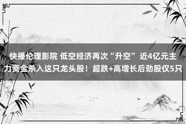 快播伦理影院 低空经济再次“升空” 近4亿元主力资金杀入这只龙头股！超跌+高增长后劲股仅5只