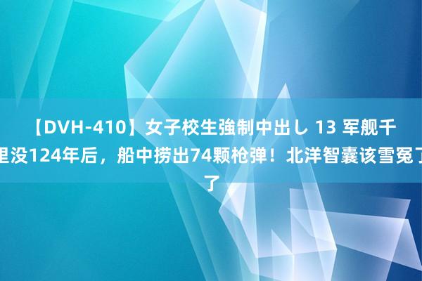 【DVH-410】女子校生強制中出し 13 军舰千里没124年后，船中捞出74颗枪弹！北洋智囊该雪冤了