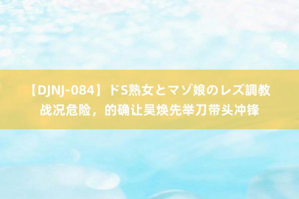 【DJNJ-084】ドS熟女とマゾ娘のレズ調教 战况危险，的确让吴焕先举刀带头冲锋