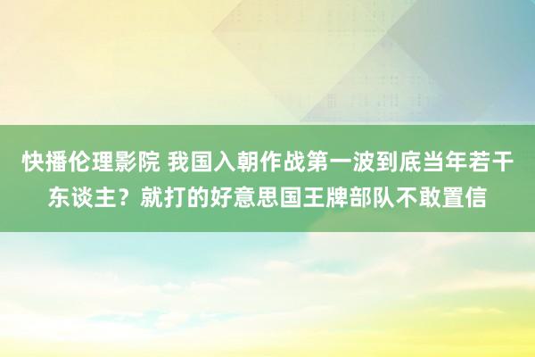 快播伦理影院 我国入朝作战第一波到底当年若干东谈主？就打的好意思国王牌部队不敢置信