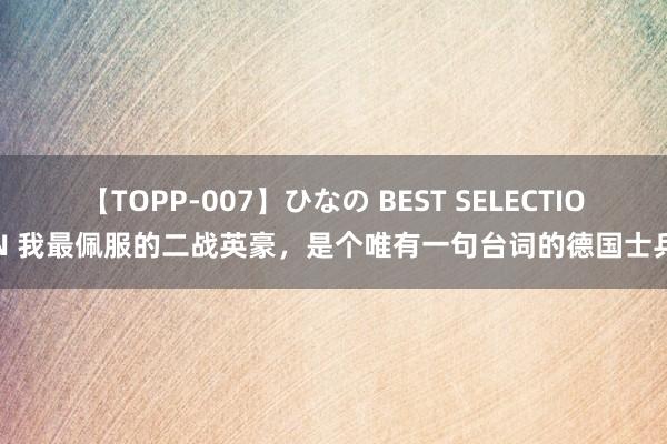 【TOPP-007】ひなの BEST SELECTION 我最佩服的二战英豪，是个唯有一句台词的德国士兵