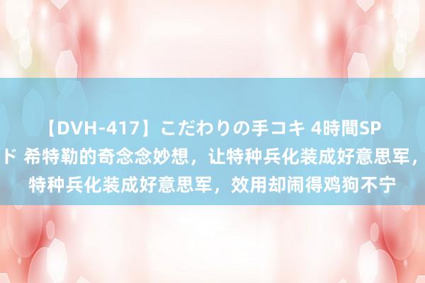 【DVH-417】こだわりの手コキ 4時間SP 5 30人のハンドメイド 希特勒的奇念念妙想，让特种兵化装成好意思军，效用却闹得鸡狗不宁