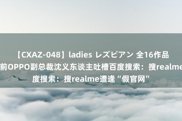 【CXAZ-048】ladies レズビアン 全16作品 PartIV 4時間 前OPPO副总裁沈义东谈主吐槽百度搜索：搜realme遭逢“假官网”