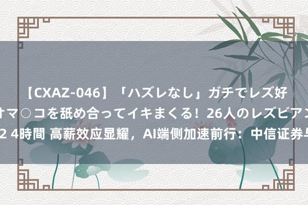 【CXAZ-046】「ハズレなし」ガチでレズ好きなお姉さんたちがオマ○コを舐め合ってイキまくる！26人のレズビアン 2 4時間 高薪效应显耀，AI端侧加速前行：中信证券与中金公司以为出路光明