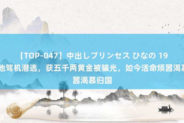 【TOP-047】中出しプリンセス ひなの 1982年他驾机潜逃，获五千两黄金被骗光，如今活命烦嚣渴慕归国