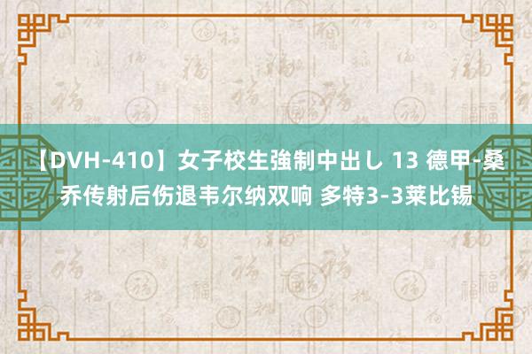 【DVH-410】女子校生強制中出し 13 德甲-桑乔传射后伤退韦尔纳双响 多特3-3莱比锡