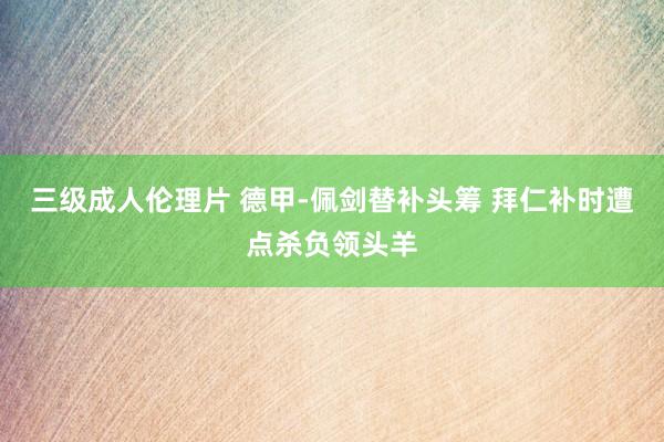 三级成人伦理片 德甲-佩剑替补头筹 拜仁补时遭点杀负领头羊