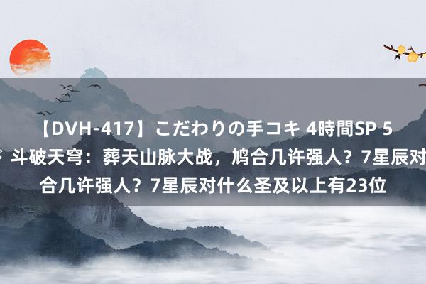 【DVH-417】こだわりの手コキ 4時間SP 5 30人のハンドメイド 斗破天穹：葬天山脉大战，鸠合几许强人？7星辰对什么圣及以上有23位