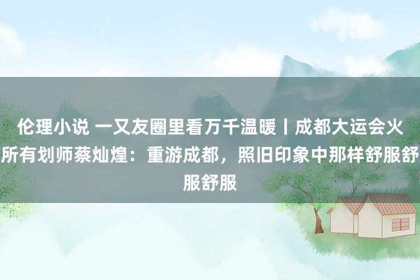 伦理小说 一又友圈里看万千温暖丨成都大运会火食所有划师蔡灿煌：重游成都，照旧印象中那样舒服舒服