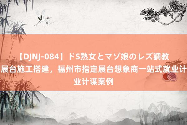 【DJNJ-084】ドS熟女とマゾ娘のレズ調教 展览会展台施工搭建，福州市指定展台想象商一站式就业计谋案例