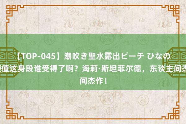 【TOP-045】潮吹き聖水露出ビーチ ひなの 这颜值这身段谁受得了啊？海莉·斯坦菲尔德，东谈主间杰作！