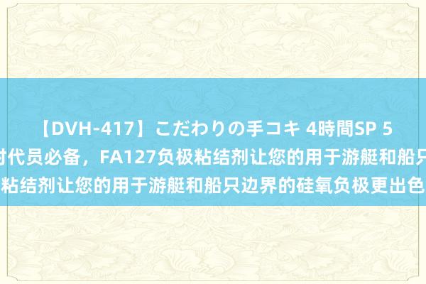 【DVH-417】こだわりの手コキ 4時間SP 5 30人のハンドメイド 时代员必备，FA127负极粘结剂让您的用于游艇和船只边界的硅氧负极更出色