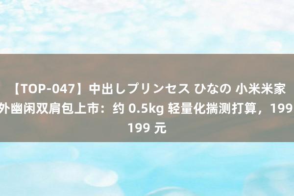 【TOP-047】中出しプリンセス ひなの 小米米家户外幽闲双肩包上市：约 0.5kg 轻量化揣测打算，199 元