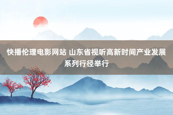 快播伦理电影网站 山东省视听高新时间产业发展系列行径举行