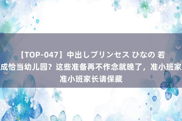 【TOP-047】中出しプリンセス ひなの 若念念娃告成恰当幼儿园？这些准备再不作念就晚了，准小班家长请保藏