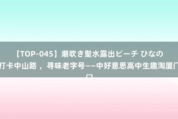 【TOP-045】潮吹き聖水露出ビーチ ひなの 打卡中山路 ，寻味老字号——中好意思高中生趣淘厦门