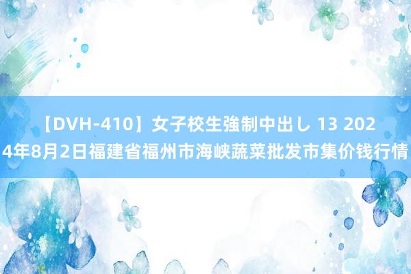 【DVH-410】女子校生強制中出し 13 2024年8月2日福建省福州市海峡蔬菜批发市集价钱行情