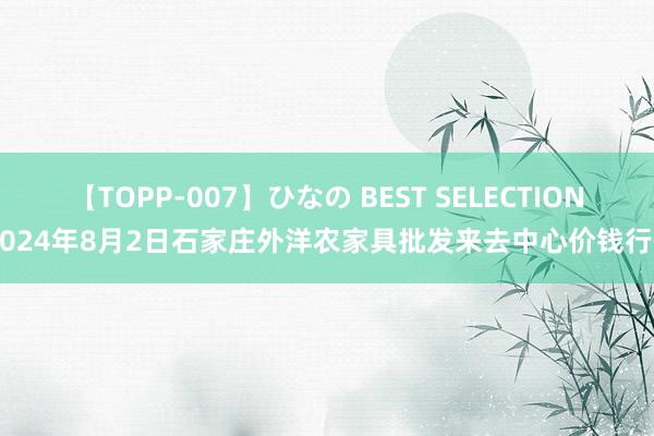 【TOPP-007】ひなの BEST SELECTION 2024年8月2日石家庄外洋农家具批发来去中心价钱行情