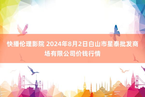 快播伦理影院 2024年8月2日白山市星泰批发商场有限公司价钱行情