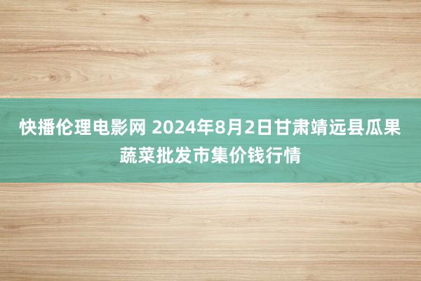 快播伦理电影网 2024年8月2日甘肃靖远县瓜果蔬菜批发市集价钱行情