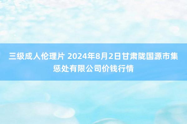 三级成人伦理片 2024年8月2日甘肃陇国源市集惩处有限公司价钱行情