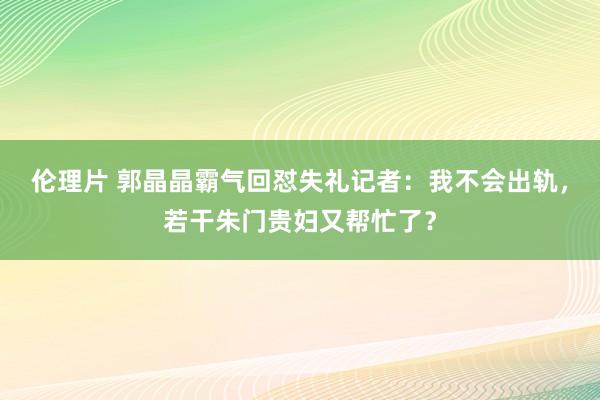 伦理片 郭晶晶霸气回怼失礼记者：我不会出轨，若干朱门贵妇又帮忙了？