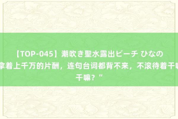 【TOP-045】潮吹き聖水露出ビーチ ひなの “你拿着上千万的片酬，连句台词都背不来，不滚待着干嘛？”